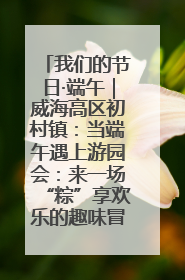 我们的节日·端午｜威海高区初村镇：当端午遇上游园会：来一场“粽”享欢乐的趣味冒险！