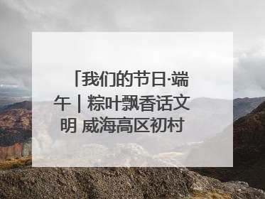 我们的节日·端午｜粽叶飘香话文明 威海高区初村镇端午系列活动亮点纷呈