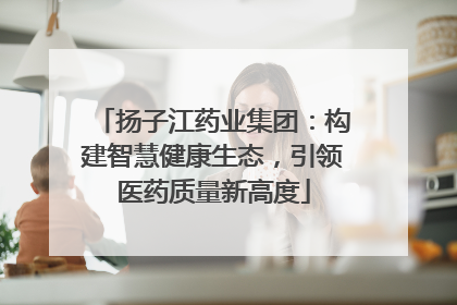 扬子江药业集团：构建智慧健康生态，引领医药质量新高度