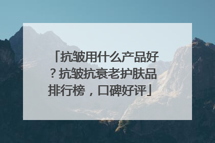 抗皱用什么产品好？抗皱抗衰老护肤品排行榜，口碑好评