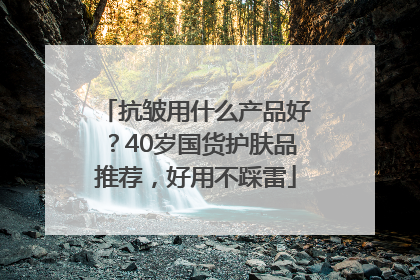 抗皱用什么产品好？40岁国货护肤品推荐，好用不踩雷
