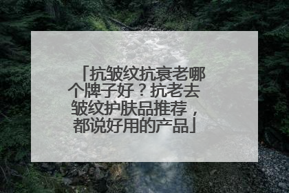 抗皱纹抗衰老哪个牌子好？抗老去皱纹护肤品推荐，都说好用的产品