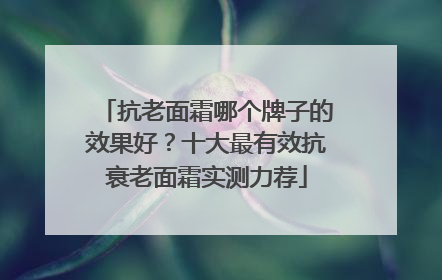 抗老面霜哪个牌子的效果好？十大最有效抗衰老面霜实测力荐