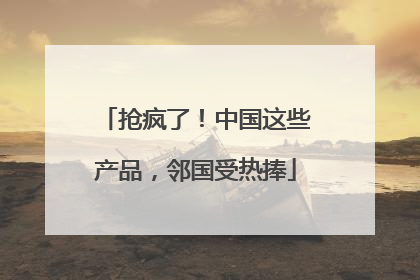 抢疯了！中国这些产品，邻国受热捧