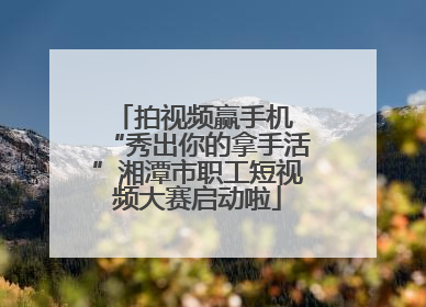 拍视频赢手机 “秀出你的拿手活”湘潭市职工短视频大赛启动啦