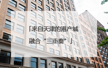 来自天津的港产城融合“三重奏”