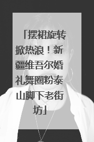 摆裙旋转掀热浪！新疆维吾尔婚礼舞圈粉泰山脚下老街坊
