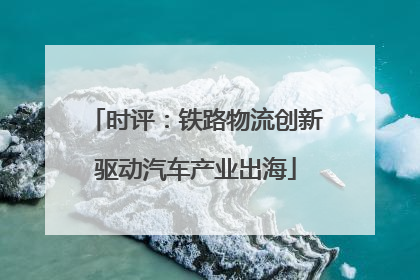 时评：铁路物流创新驱动汽车产业出海
