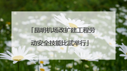 昆明机场改扩建工程劳动安全技能比武举行