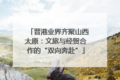 晋港业界齐聚山西太原：文旅与经贸合作的“双向奔赴”
