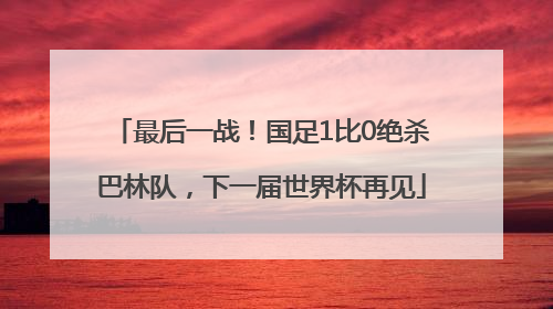 最后一战！国足1比0绝杀巴林队，下一届世界杯再见