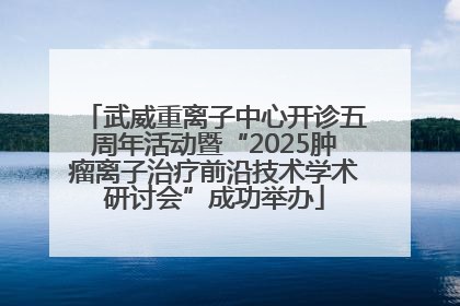 武威重离子中心开诊五周年活动暨“2025肿瘤离子治疗前沿技术学术研讨会”成功举办