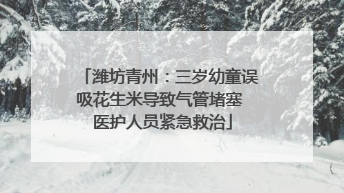 潍坊青州：三岁幼童误吸花生米导致气管堵塞 医护人员紧急救治