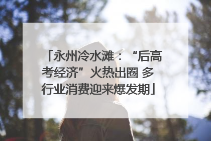 永州冷水滩：“后高考经济”火热出圈 多行业消费迎来爆发期