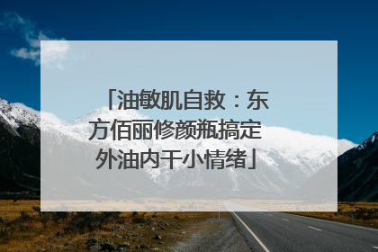 油敏肌自救：东方佰丽修颜瓶搞定外油内干小情绪