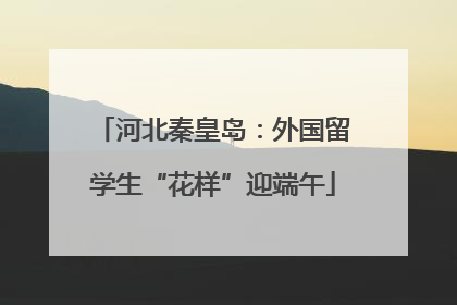 河北秦皇岛：外国留学生“花样”迎端午