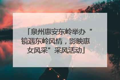 泉州惠安东岭举办“镜遇东岭风情，影映惠女风采”采风活动