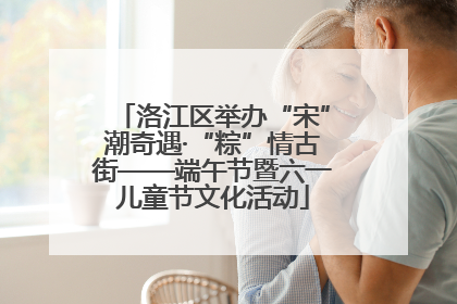 洛江区举办“宋”潮奇遇·“粽”情古街——端午节暨六一儿童节文化活动