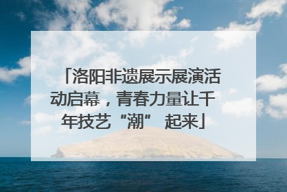 洛阳非遗展示展演活动启幕，青春力量让千年技艺“潮” 起来