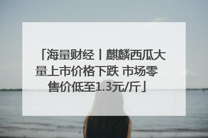 海量财经丨麒麟西瓜大量上市价格下跌 市场零售价低至1.3元/斤