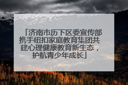 济南市历下区委宣传部携手纽扣家庭教育集团共建心理健康教育新生态，护航青少年成长