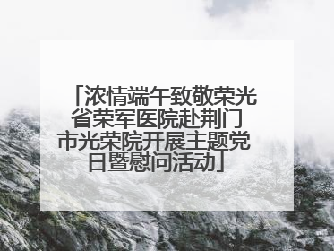 浓情端午致敬荣光 省荣军医院赴荆门市光荣院开展主题党日暨慰问活动