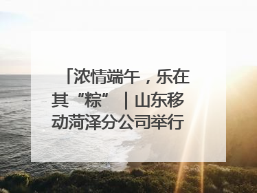 浓情端午，乐在其“粽”｜山东移动菏泽分公司举行端午节主题活动