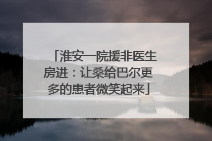 淮安一院援非医生房进：让桑给巴尔更多的患者微笑起来