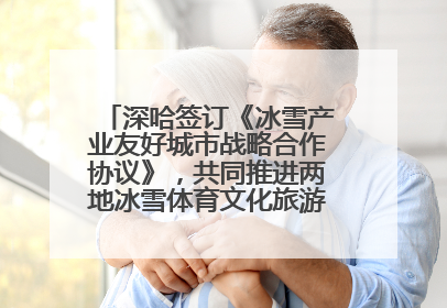 深哈签订《冰雪产业友好城市战略合作协议》，共同推进两地冰雪体育文化旅游高质量发展