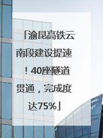 渝昆高铁云南段建设提速！40座隧道贯通，完成度达75%