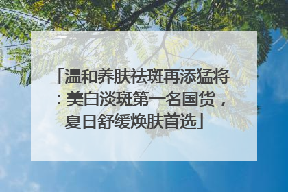 温和养肤祛斑再添猛将：美白淡斑第一名国货，夏日舒缓焕肤首选