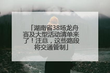 湖南省38场龙舟赛及大型活动清单来了！注意，这些路段将交通管制