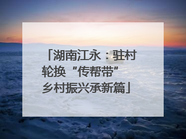 湖南江永：驻村轮换“传帮带” 乡村振兴承新篇