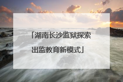 湖南长沙监狱探索出监教育新模式