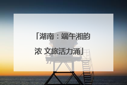 湖南：端午湘韵浓 文旅活力涌
