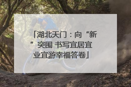 湖北天门：向“新”突围 书写宜居宜业宜游幸福答卷