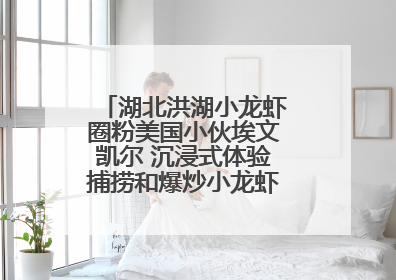 湖北洪湖小龙虾圈粉美国小伙埃文凯尔 沉浸式体验捕捞和爆炒小龙虾 最爱麻辣味