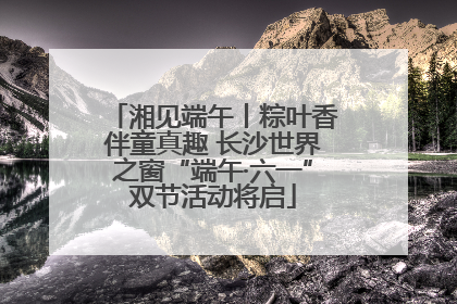 湘见端午丨粽叶香伴童真趣 长沙世界之窗“端午·六一”双节活动将启