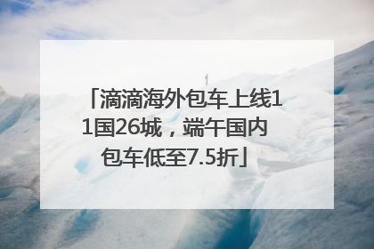 滴滴海外包车上线11国26城，端午国内包车低至7.5折