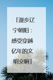 漫步辽宁朝阳：感受穿越亿年的文明交响