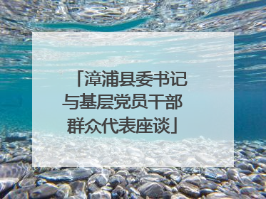漳浦县委书记与基层党员干部群众代表座谈