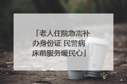 老人住院急需补办身份证 民警病床前服务暖民心