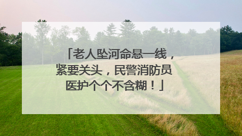 老人坠河命悬一线，紧要关头，民警消防员医护个个不含糊！