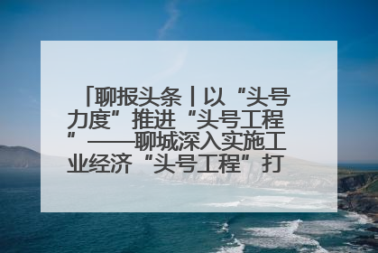 聊报头条丨以“头号力度”推进“头号工程”——聊城深入实施工业经济“头号工程”打造经济发展强引擎