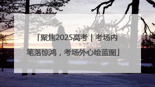 聚焦2025高考｜考场内笔落惊鸿，考场外心绘蓝图