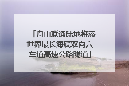 舟山联通陆地将添世界最长海底双向六车道高速公路隧道
