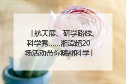 航天展、研学路线、科学秀……湘潭超20场活动带你嗨翻科学