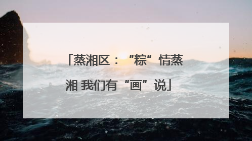 蒸湘区：“粽”情蒸湘 我们有“画”说
