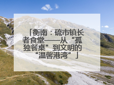 衡南：硫市镇长者食堂——从“孤独餐桌”到文明的“温馨港湾”