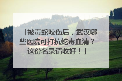 被毒蛇咬伤后，武汉哪些医院可打抗蛇毒血清？这份名录请收好！